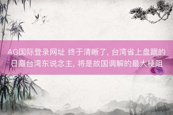 AG国际登录网址 终于清晰了， 台湾省上盘踞的日裔台湾东说念主， 将是故国调解的最大梗阻