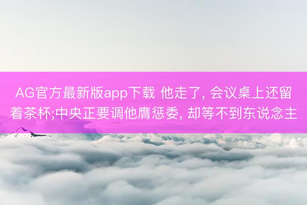 AG官方最新版app下载 他走了， 会议桌上还留着茶杯;中央正要调他膺惩委， 却等不到东说念主
