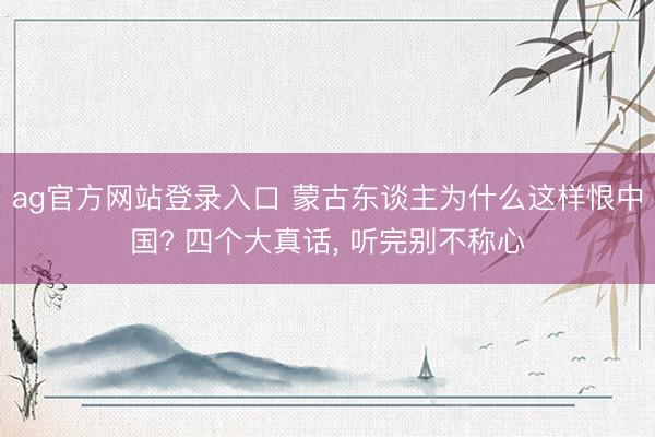 ag官方网站登录入口 蒙古东谈主为什么这样恨中国? 四个大真话， 听完别不称心