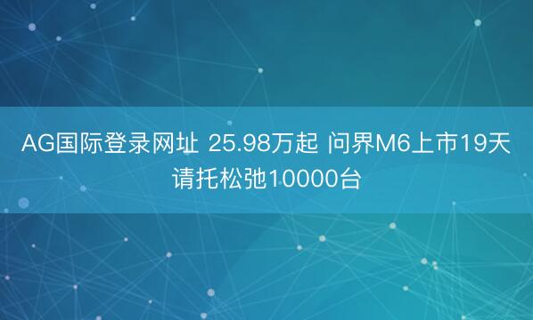 AG国际登录网址 25.98万起 问界M6上市19天请托松弛10000台