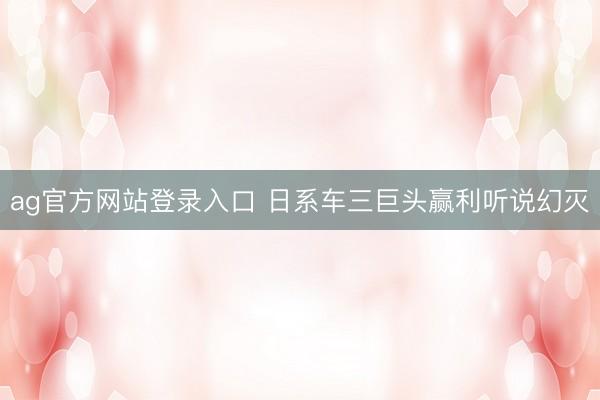 ag官方网站登录入口 日系车三巨头赢利听说幻灭