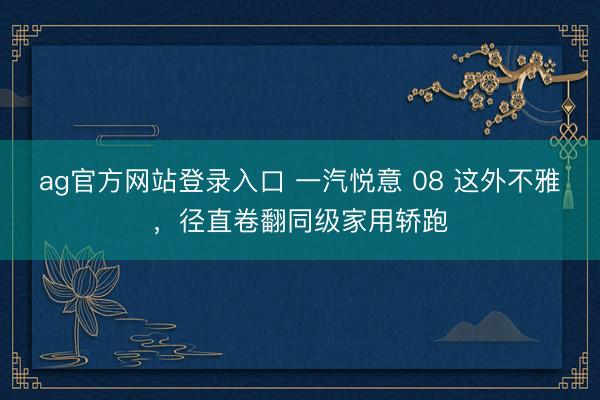 ag官方网站登录入口 一汽悦意 08 这外不雅，径直卷翻同级家用轿跑