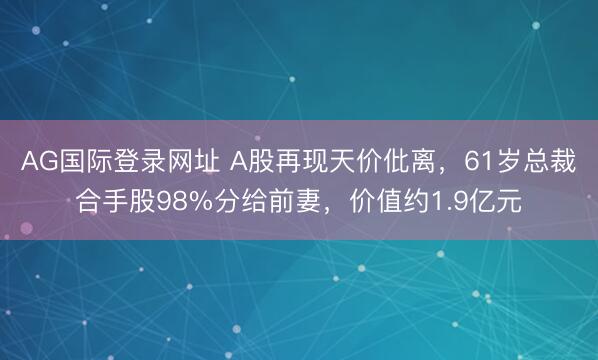AG国际登录网址 A股再现天价仳离，61岁总裁合手股98%分给前妻，价值约1.9亿元