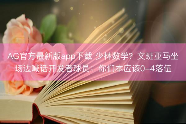 AG官方最新版app下载 少林数学？文班亚马坐场边喊话开发者球员：你们本应该0-4落伍
