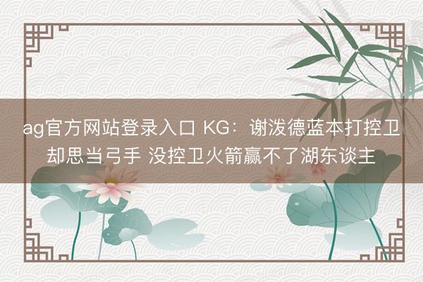 ag官方网站登录入口 KG：谢泼德蓝本打控卫却思当弓手 没控卫火箭赢不了湖东谈主