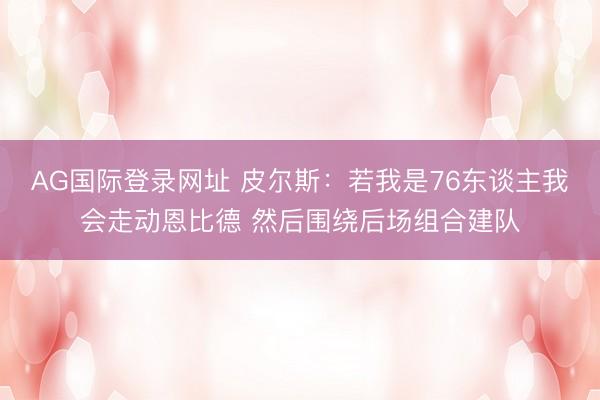 AG国际登录网址 皮尔斯:若我是76东谈主我会走动恩比德 然后围绕后场组合建队