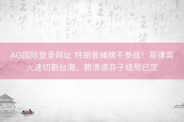 AG国际登录网址 特朗普摊牌不参战！菲律宾火速切割台海，赖清德弃子结局已定