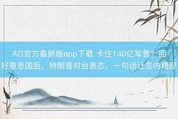 AG官方最新版app下载 卡住140亿军售？回好意思国后，特朗普对台表态，一句话让岛内糟跶