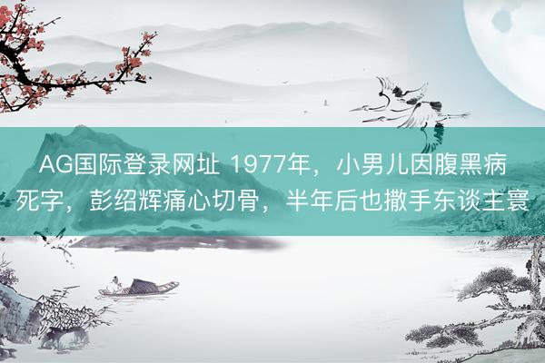 AG国际登录网址 1977年,小男儿因腹黑病死字,彭绍辉痛心切骨,半年后也撒手东谈主寰