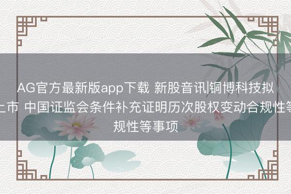 AG官方最新版app下载 新股音讯|铜博科技拟港股上市 中国证监会条件补充证明历次股权变动合规性等事项