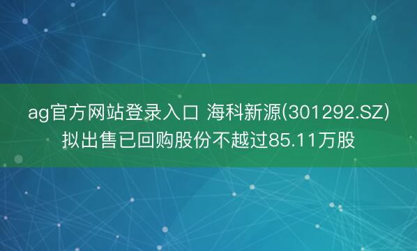 ag官方网站登录入口 海科新源(301292.SZ)拟出售已回购股份不越过85.11万股