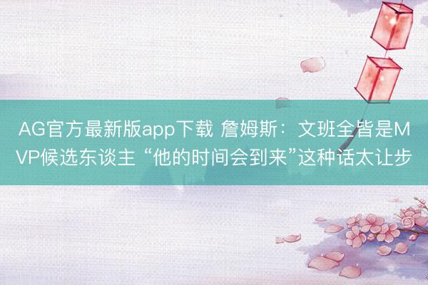 AG官方最新版app下载 詹姆斯:文班全皆是MVP候选东谈主 “他的时间会到来”这种话太让步