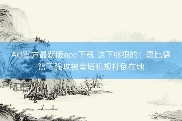 AG官方最新版app下载 这下够狠的！恩比德篮下强攻被奎塔犯规打倒在地