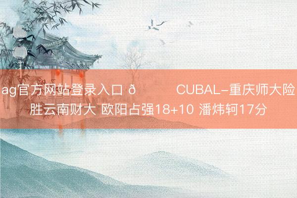 ag官方网站登录入口 🏀CUBAL-重庆师大险胜云南财大 欧阳占强18+10 潘炜轲17分