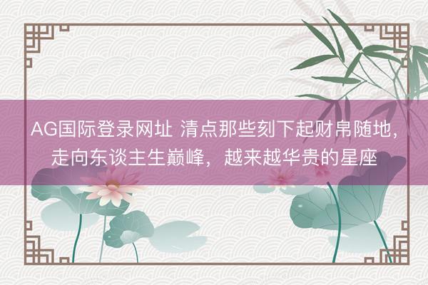 AG国际登录网址 清点那些刻下起财帛随地，走向东谈主生巅峰，越来越华贵的星座