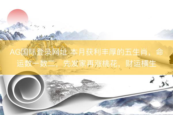 AG国际登录网址 本月获利丰厚的五生肖,命运数一数二,先发家再涨桃花,财运横生