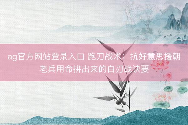 ag官方网站登录入口 跑刀战术：抗好意思援朝老兵用命拼出来的白刃战诀要