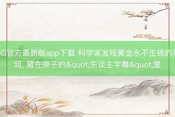 AG官方最新版app下载 科学家发现黄金永不生锈的高明， 藏在原子的"东谈主字舞"里