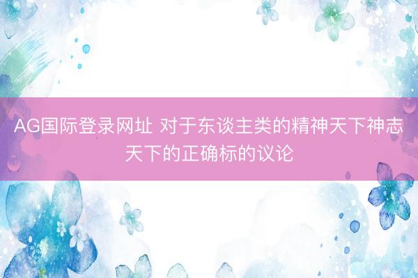 AG国际登录网址 对于东谈主类的精神天下神志天下的正确标的议论