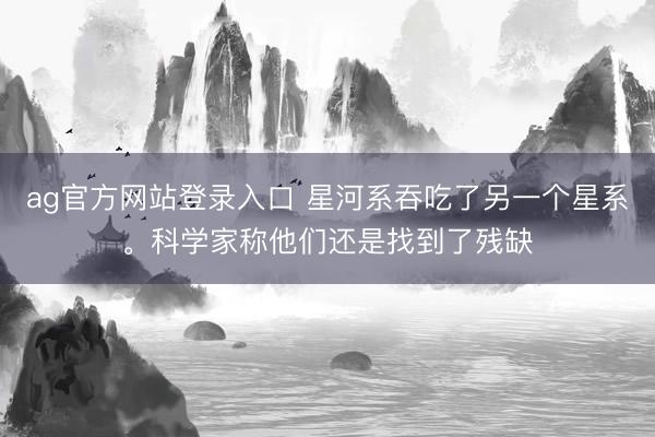 ag官方网站登录入口 星河系吞吃了另一个星系。科学家称他们还是找到了残缺