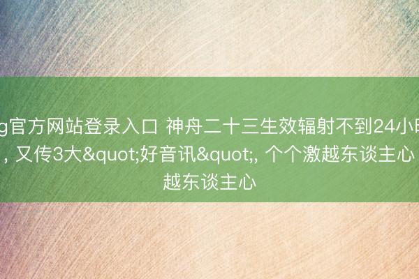 ag官方网站登录入口 神舟二十三生效辐射不到24小时， 又传3大"好音讯"， 个个激越东谈主心