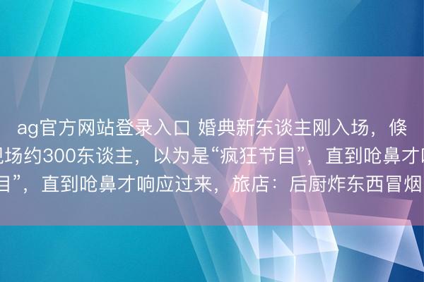 ag官方网站登录入口 婚典新东谈主刚入场，倏得烟雾满盈，来宾：现场约300东谈主，以为是“疯狂节目”，直到呛鼻才响应过来，旅店：后厨炸东西冒烟，没生气