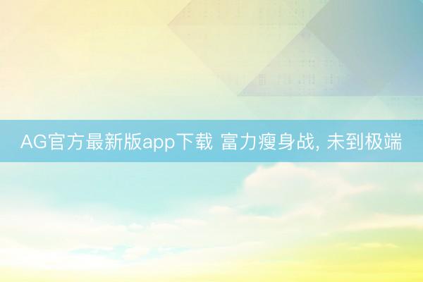 AG官方最新版app下载 富力瘦身战, 未到极端