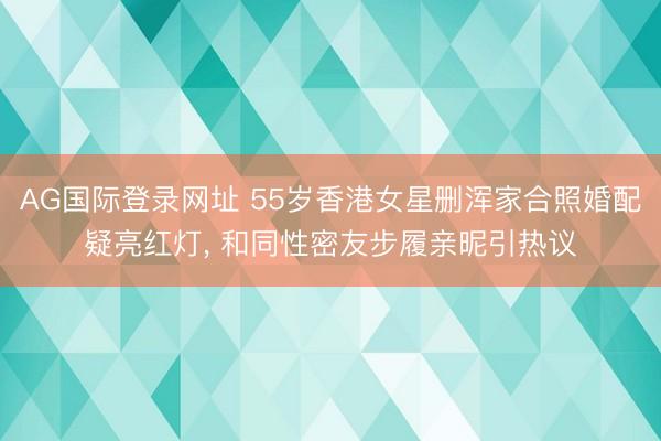 AG国际登录网址 55岁香港女星删浑家合照婚配疑亮红灯， 和同性密友步履亲昵引热议