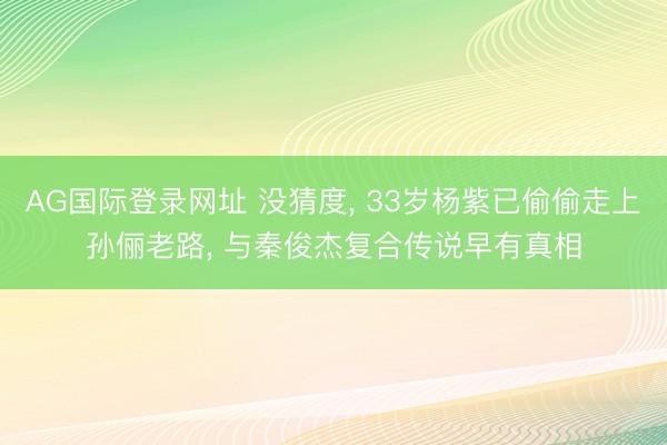 AG国际登录网址 没猜度， 33岁杨紫已偷偷走上孙俪老路， 与秦俊杰复合传说早有真相