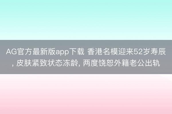 AG官方最新版app下载 香港名模迎来52岁寿辰， 皮肤紧致状态冻龄， 两度饶恕外籍老公出轨
