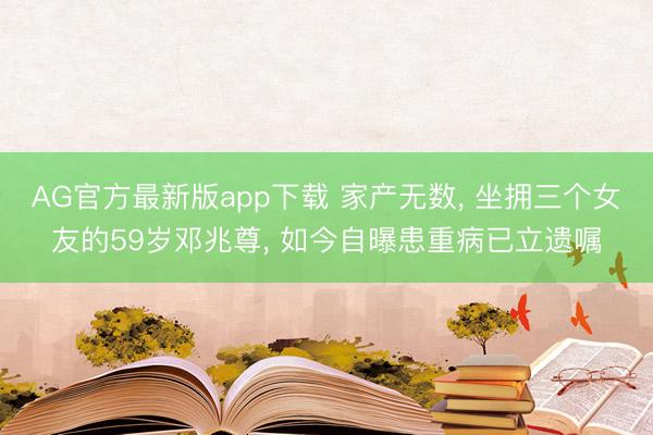 AG官方最新版app下载 家产无数， 坐拥三个女友的59岁邓兆尊， 如今自曝患重病已立遗嘱