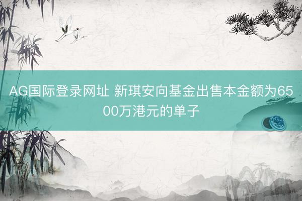 AG国际登录网址 新琪安向基金出售本金额为6500万港元的单子