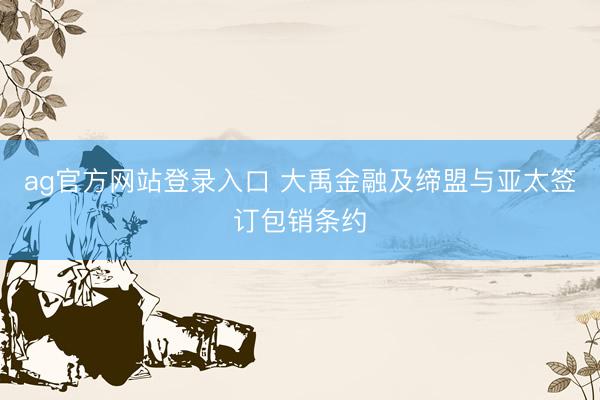 ag官方网站登录入口 大禹金融及缔盟与亚太签订包销条约