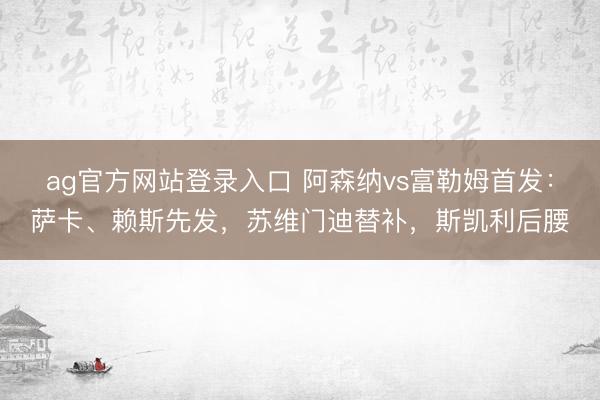 ag官方网站登录入口 阿森纳vs富勒姆首发：萨卡、赖斯先发，苏维门迪替补，斯凯利后腰
