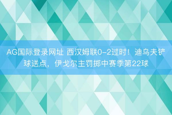 AG国际登录网址 西汉姆联0-2过时！迪乌夫铲球送点，伊戈尔主罚掷中赛季第22球