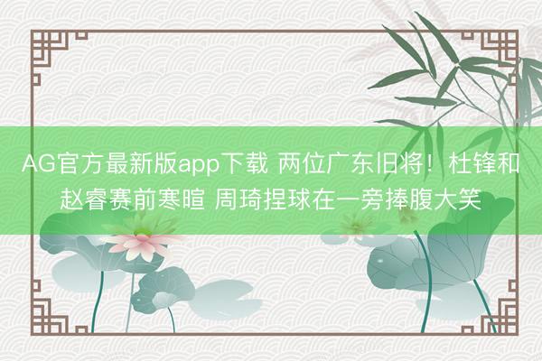 AG官方最新版app下载 两位广东旧将！杜锋和赵睿赛前寒暄 周琦捏球在一旁捧腹大笑