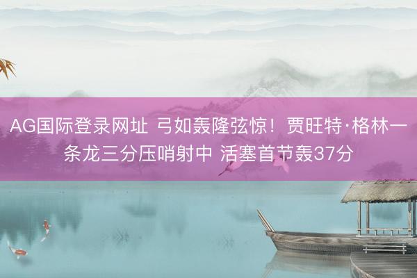 AG国际登录网址 弓如轰隆弦惊！贾旺特·格林一条龙三分压哨射中 活塞首节轰37分