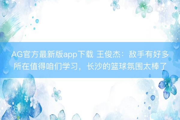 AG官方最新版app下载 王俊杰：敌手有好多所在值得咱们学习，长沙的篮球氛围太棒了