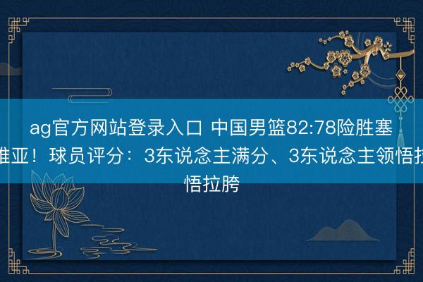ag官方网站登录入口 中国男篮82:78险胜塞尔维亚！球员评分：3东说念主满分、3东说念主领悟拉胯