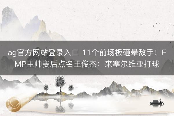 ag官方网站登录入口 11个前场板砸晕敌手！FMP主帅赛后点名王俊杰：来塞尔维亚打球