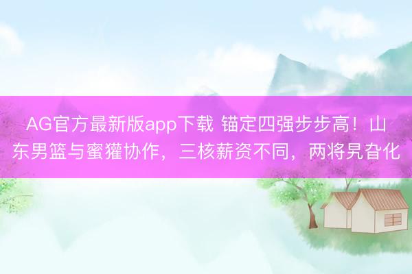 AG官方最新版app下载 锚定四强步步高!山东男篮与蜜獾协作,三核薪资不同,两将旯旮化