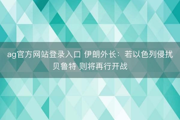 ag官方网站登录入口 伊朗外长：若以色列侵扰贝鲁特 则将再行开战