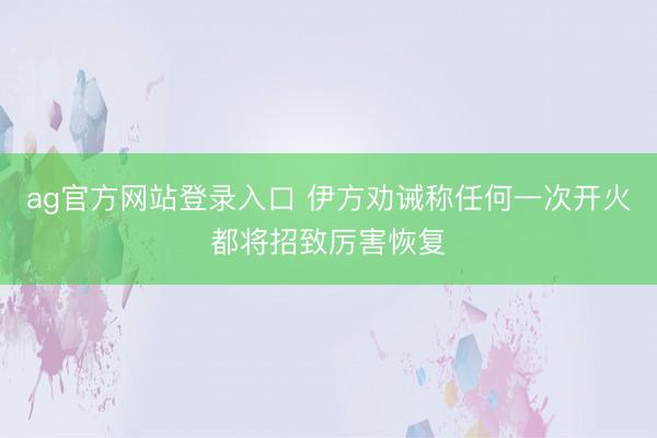 ag官方网站登录入口 伊方劝诫称任何一次开火都将招致厉害恢复