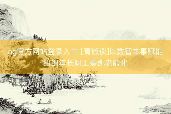 ag官方网站登录入口 [青椒谈]以数智本事赋能组织年长职工奏凯老龄化