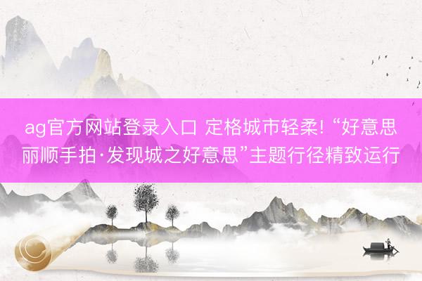 ag官方网站登录入口 定格城市轻柔! “好意思丽顺手拍·发现城之好意思”主题行径精致运行