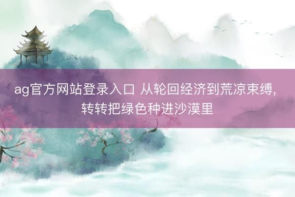 ag官方网站登录入口 从轮回经济到荒凉束缚， 转转把绿色种进沙漠里