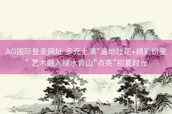 AG国际登录网址 多元上演“遍地吐花+精彩纷呈” 艺术融入绿水青山“点亮”初夏时光