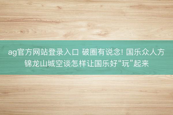ag官方网站登录入口 破圈有说念! 国乐众人方锦龙山城空谈怎样让国乐好“玩”起来