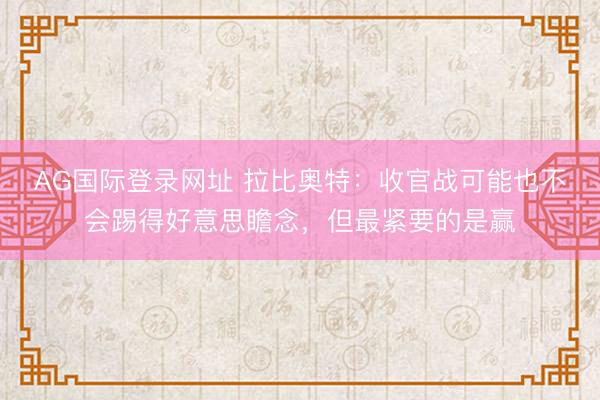 AG国际登录网址 拉比奥特：收官战可能也不会踢得好意思瞻念，但最紧要的是赢