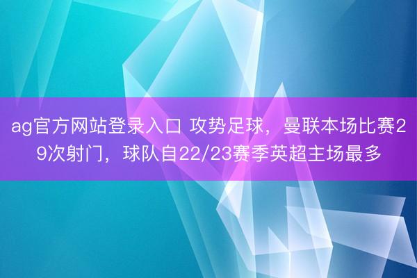 ag官方网站登录入口 攻势足球，曼联本场比赛29次射门，球队自22/23赛季英超主场最多